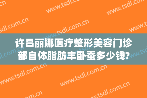 许昌丽娜医疗整形美容门诊部自体脂肪丰卧蚕多少钱?怎么样?(许昌丽娜整形价格表)