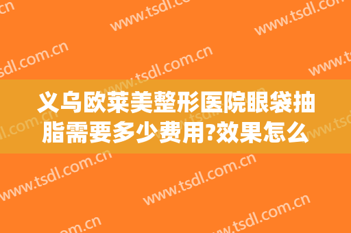 义乌欧莱美整形医院眼袋抽脂需要多少费用?效果怎么样?(眼皮抽脂多少钱)