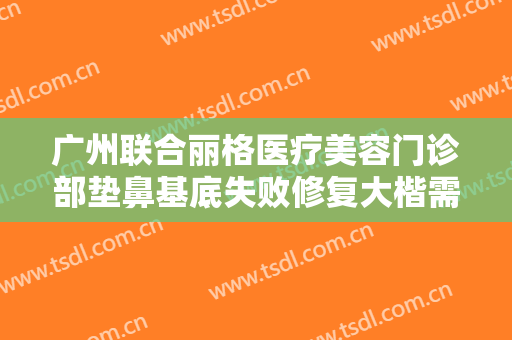 广州联合丽格医疗美容门诊部垫鼻基底失败修复大楷需要多少钱?需要多久恢复?