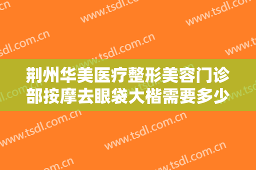荆州华美医疗整形美容门诊部按摩去眼袋大楷需要多少费用?有哪些优势?