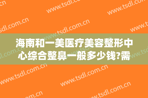 海南和一美医疗美容整形中心综合整鼻一般多少钱?需要多久恢复?(海南韩美整形美容医院是正规医院吗)