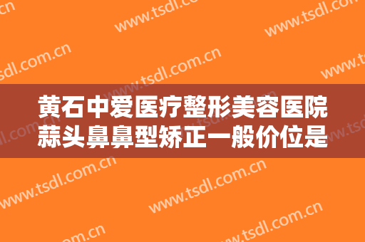 黄石中爱医疗整形美容医院蒜头鼻鼻型矫正一般价位是多少钱?可靠吗?
