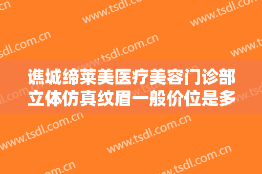 谯城缔莱美医疗美容门诊部立体仿真纹眉一般价位是多少费用?多长时间恢复?