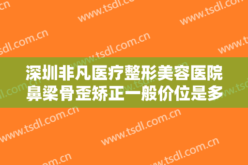 深圳非凡医疗整形美容医院鼻梁骨歪矫正一般价位是多少钱?有哪些优势?