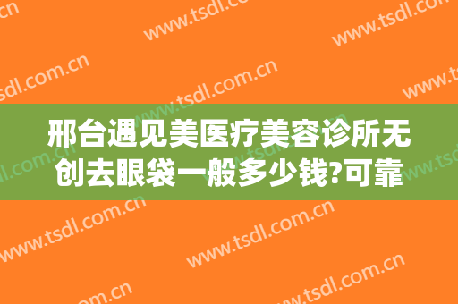邢台遇见美医疗美容诊所无创去眼袋一般多少钱?可靠吗?(医美做眼袋安全吗)