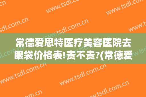 常德爱思特医疗美容医院去眼袋价格表!贵不贵?(常德爱思特医疗美容医院的电话是多少)