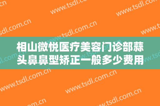 相山微悦医疗美容门诊部蒜头鼻鼻型矫正一般多少费用?可靠吗?