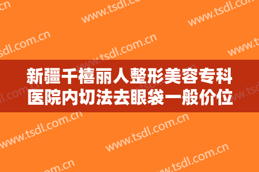 新疆千禧丽人整形美容专科医院内切法去眼袋一般价位是多少钱?多长时间恢复?