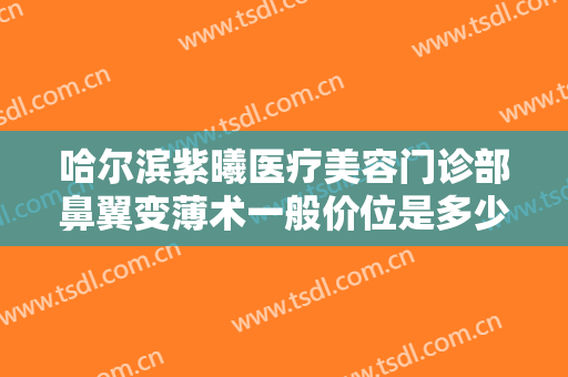 哈尔滨紫曦医疗美容门诊部鼻翼变薄术一般价位是多少?贵不贵?