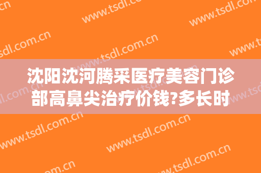 沈阳沈河腾采医疗美容门诊部高鼻尖治疗价钱?多长时间恢复?(沈阳市沈河区医疗整形门诊部)