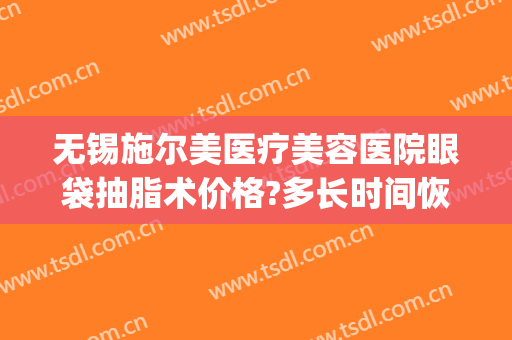 无锡施尔美医疗美容医院眼袋抽脂术价格?多长时间恢复?(无锡施尔美做眼袋好么)