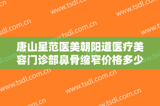 唐山星范医美朝阳道医疗美容门诊部鼻骨缩窄价格多少钱?有哪些优势?