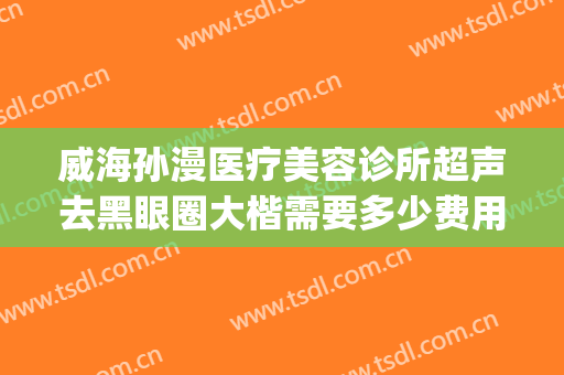 威海孙漫医疗美容诊所超声去黑眼圈大楷需要多少费用?有哪些优势?(威海孙漫整形医院怎么样)