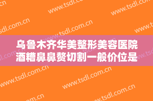 乌鲁木齐华美整形美容医院酒糟鼻鼻赘切割一般价位是多少钱?怎么样?