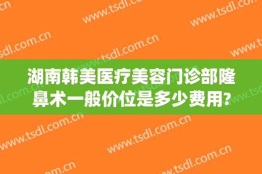 湖南韩美医疗美容门诊部隆鼻术一般价位是多少费用?靠谱吗?(湖南韩美医疗美容门诊部有限公司)