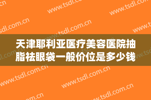 天津耶利亚医疗美容医院抽脂祛眼袋一般价位是多少钱?贵不贵?(抽脂法去眼袋多少钱)