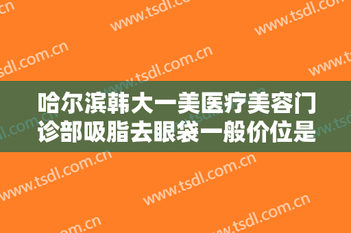 哈尔滨韩大一美医疗美容门诊部吸脂去眼袋一般价位是多少?需要多久恢复?