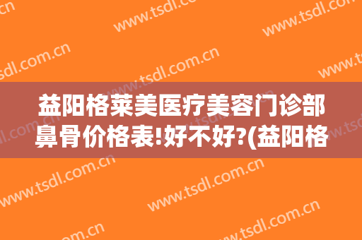 益阳格莱美医疗美容门诊部鼻骨价格表!好不好?(益阳格莱美医疗美容门诊部官网)