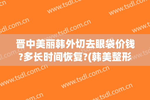 晋中美丽韩外切去眼袋价钱?多长时间恢复?(韩美整形美容医院去眼袋怎么样)