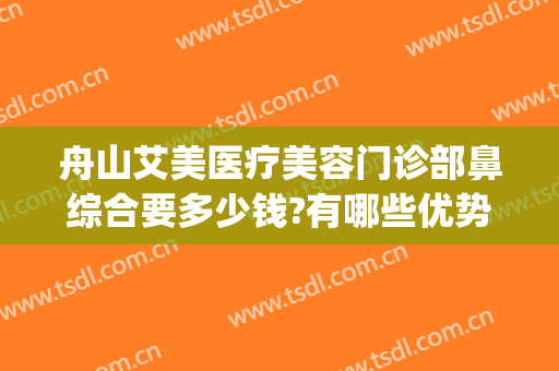 舟山艾美医疗美容门诊部鼻综合要多少钱?有哪些优势?(舟山艾美医疗整形医院)