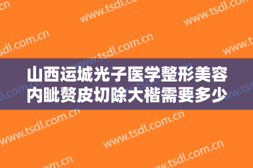 山西运城光子医学整形美容内眦赘皮切除大楷需要多少钱?有哪些优势?