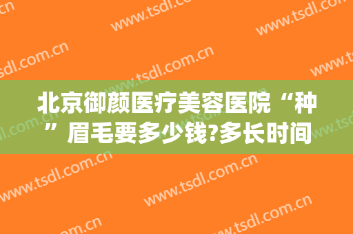 北京御颜医疗美容医院“种”眉毛要多少钱?多长时间恢复?(北京植眉毛一般价格要多少钱)