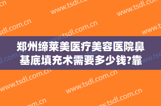郑州缔莱美医疗美容医院鼻基底填充术需要多少钱?靠谱吗?(郑州缔莱美医疗美容医院优惠)