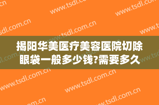 揭阳华美医疗美容医院切除眼袋一般多少钱?需要多久恢复?(华美割眼袋要多少钱)