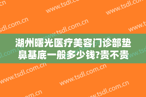 湖州曙光医疗美容门诊部垫鼻基底一般多少钱?贵不贵?