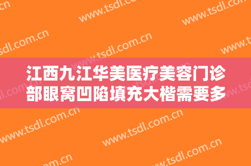 江西九江华美医疗美容门诊部眼窝凹陷填充大楷需要多少钱?有哪些优势?