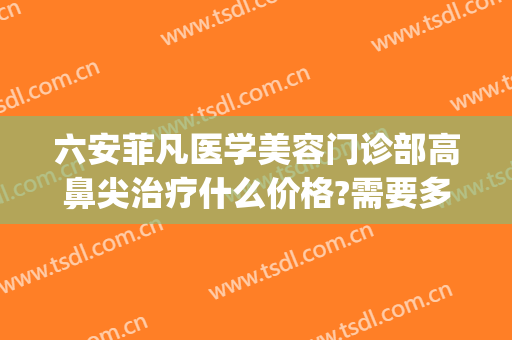 六安菲凡医学美容门诊部高鼻尖治疗什么价格?需要多久恢复?(六安菲凡医疗美容怎么样)