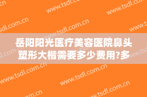 岳阳阳光医疗美容医院鼻头塑形大楷需要多少费用?多长时间恢复?(岳阳市最好的整形医院)