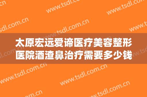 太原宏远爱谛医疗美容整形医院酒渣鼻治疗需要多少钱?贵不贵?(太原宏远爱谛医疗美容门诊部医生)