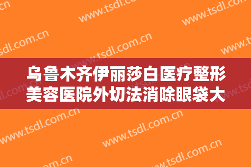 乌鲁木齐伊丽莎白医疗整形美容医院外切法消除眼袋大楷需要多少钱?效果怎么样?