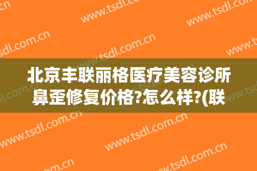 北京丰联丽格医疗美容诊所鼻歪修复价格?怎么样?(联合丽格鼻整形)