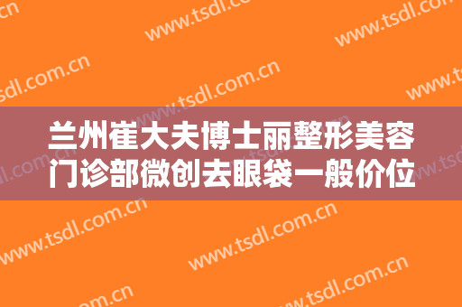 兰州崔大夫博士丽整形美容门诊部微创去眼袋一般价位是多少费用?靠谱吗?