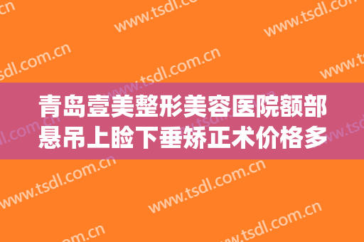 青岛壹美整形美容医院额部悬吊上睑下垂矫正术价格多少钱?贵不贵?(青岛壹美整形美容医院电话)
