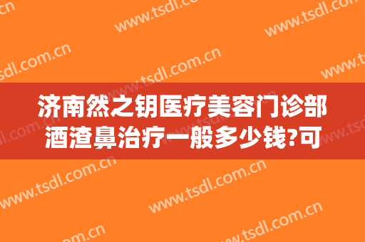 济南然之钥医疗美容门诊部酒渣鼻治疗一般多少钱?可靠吗?(济南治疗酒糟鼻哪家医院治疗好)