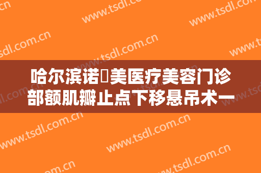 哈尔滨诺嬄美医疗美容门诊部额肌瓣止点下移悬吊术一般多少费用?有哪些优势?