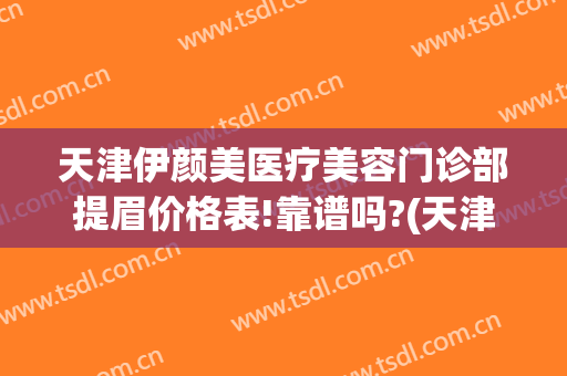 天津伊颜美医疗美容门诊部提眉价格表!靠谱吗?(天津伊美尔纹眉)