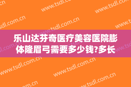乐山达芬奇医疗美容医院膨体隆眉弓需要多少钱?多长时间恢复?(做完膨体眉弓多久恢复)