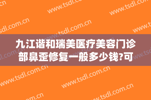 九江谐和瑞美医疗美容门诊部鼻歪修复一般多少钱?可靠吗?(九江星瑞美医疗美容怎么样)