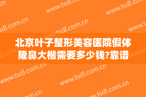 北京叶子整形美容医院假体隆鼻大楷需要多少钱?靠谱吗?(假体隆鼻得花多少钱)