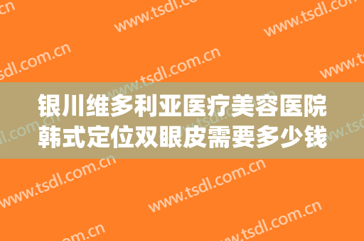 银川维多利亚医疗美容医院韩式定位双眼皮需要多少钱?有哪些优势?(宁夏维多利亚整形医院)