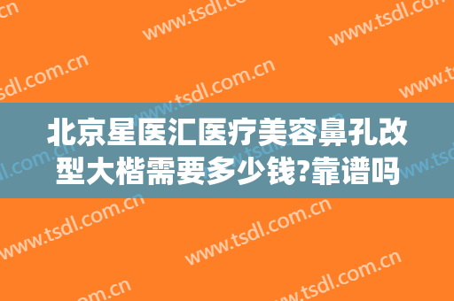 北京星医汇医疗美容鼻孔改型大楷需要多少钱?靠谱吗?(上海星璨整形医院怎么样)
