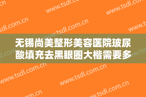 无锡尚美整形美容医院玻尿酸填充去黑眼圈大楷需要多少费用?多长时间恢复?