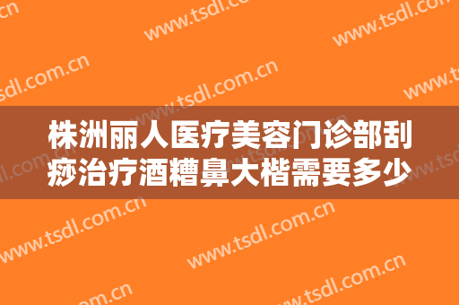 株洲丽人医疗美容门诊部刮痧治疗酒糟鼻大楷需要多少费用?需要多久恢复?