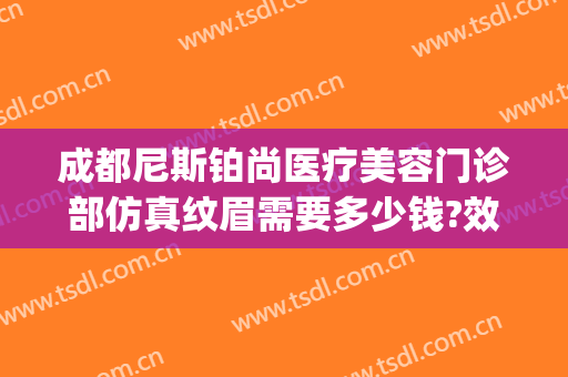 成都尼斯铂尚医疗美容门诊部仿真纹眉需要多少钱?效果怎么样?(成都尼斯铂尚整形美容医院电话)