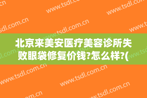 北京来美安医疗美容诊所失败眼袋修复价钱?怎么样?(医美去眼袋安全吗)