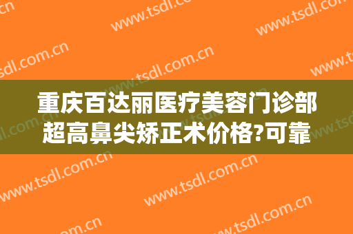 重庆百达丽医疗美容门诊部超高鼻尖矫正术价格?可靠吗?(上海百达丽隆鼻)